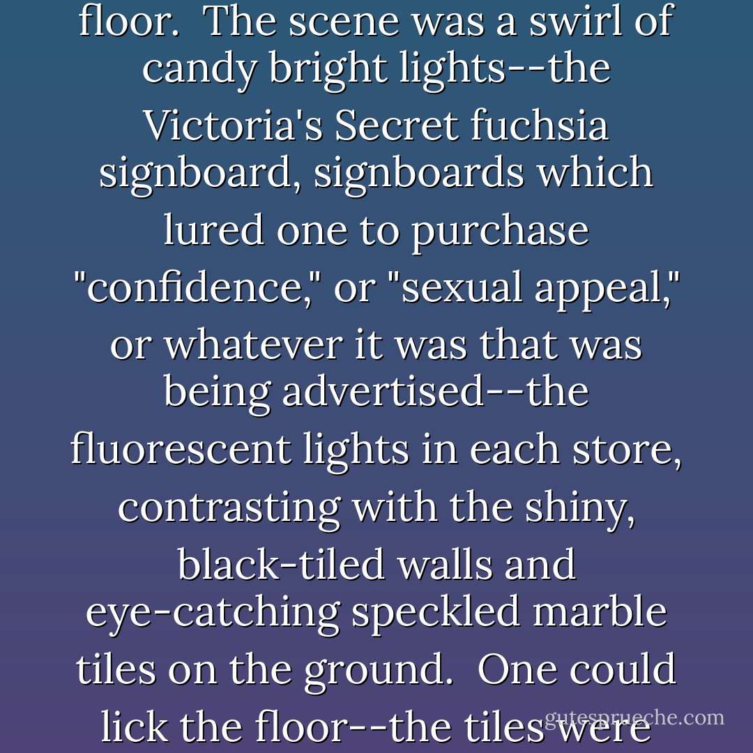 She felt the cold blast from the sterile air conditioning on her bare arms and thighs, as she ambled down the center of the shopping complex's ground floor.<br /><br />The scene was a swirl of candy bright lights--the Victoria's Secret fuchsia signboard, signboards which lured one to purchase "confidence," or "sexual appeal," or whatever it was that was being advertised--the fluorescent lights in each store, contrasting with the shiny, black-tiled walls and eye-catching speckled marble tiles on the ground.<br /><br />One could lick the floor--the tiles were spotless, clean like the fake air she was breathing in, like the atoms and cells in her that were decaying in stale neglect. - Jess C. Scott