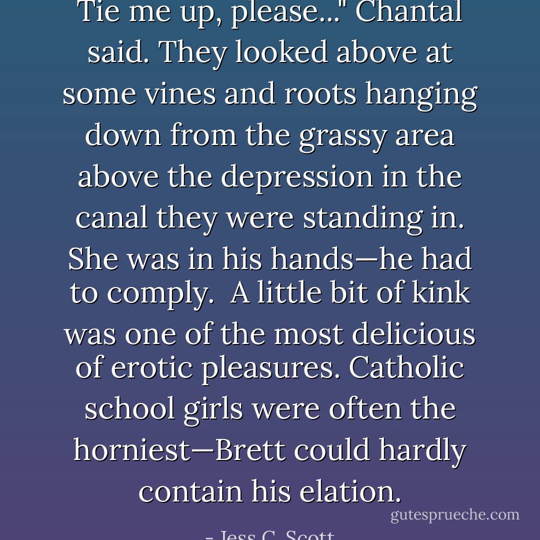Tie me up, please..." Chantal said. They looked above at some vines and roots hanging down from the grassy area above the depression in the canal they were standing in. She was in his hands—he had to comply.<br /><br />A little bit of kink was one of the most delicious of erotic pleasures. Catholic school girls were often the horniest—Brett could hardly contain his elation. - Jess C. Scott