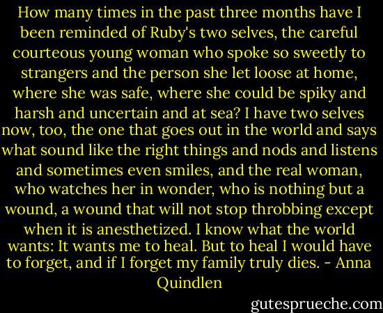 How many times in the past three months have I been reminded of Ruby's two selves, the careful courteous young woman who spoke so sweetly to strangers and the person she let loose at home, where she was safe, where she could be spiky and harsh and uncertain and at sea? I have two selves now, too, the one that goes out in the world and says what sound like the right things and nods and listens and sometimes even smiles, and the real woman, who watches her in wonder, who is nothing but a wound, a wound that will not stop throbbing except when it is anesthetized. I know what the world wants: It wants me to heal. But to heal I would have to forget, and if I forget my family truly dies. - Anna Quindlen
