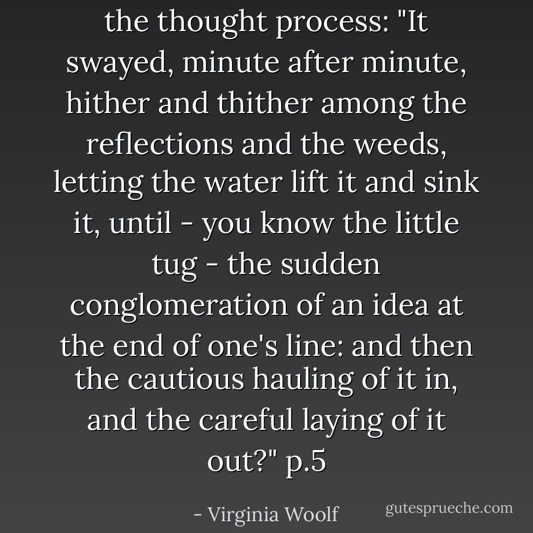 the thought process:<br />"It swayed, minute after minute, hither and thither among the reflections and the weeds, letting the water lift it and sink it, until - you know the little tug - the sudden conglomeration of an idea at the end of one's line: and then the cautious hauling of it in, and the careful laying of it out?" p.5 - Virginia Woolf