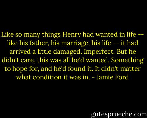 Like so many things Henry had wanted in life -- like his father, his marriage, his life -- it had arrived a little damaged. Imperfect. But he didn't care, this was all he'd wanted. Something to hope for, and he'd found it. It didn't matter what condition it was in. - Jamie Ford