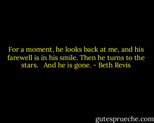 For a moment, he looks back at me, and his farewell is in his smile. Then he turns to the stars. <br /><br />And he is gone. - Beth Revis