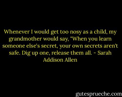 Whenever I would get too nosy as a child, my grandmother would say, "When you learn someone else's secret, your own secrets aren't safe. Dig up one, release them all. - Sarah Addison Allen