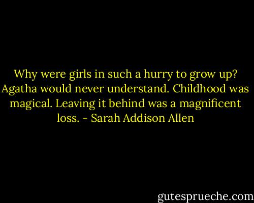 Why were girls in such a hurry to grow up? Agatha would never understand. Childhood was magical. Leaving it behind was a magnificent loss. - Sarah Addison Allen