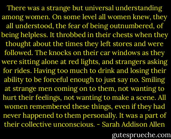 There was a strange but universal understanding among women. On some level all women knew, they all understood, the fear of being outnumbered, of being helpless. It throbbed in their chests when they thought about the times they left stores and were followed. The knocks on their car windows as they were sitting alone at red lights, and strangers asking for rides. Having too much to drink and losing their ability to be forceful enough to just say no. Smiling at strange men coming on to them, not wanting to hurt their feelings, not wanting to make a scene. All women remembered these things, even if they had never happened to them personally. It was a part of their collective unconscious. - Sarah Addison Allen