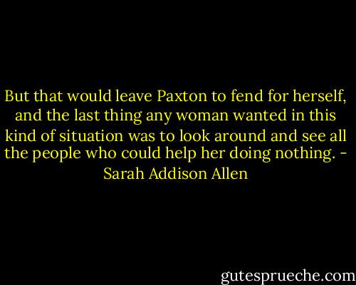 But that would leave Paxton to fend for herself, and the last thing any woman wanted in this kind of situation was to look around and see all the people who could help her doing nothing. - Sarah Addison Allen