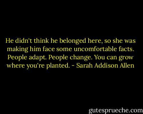 He didn't think he belonged here, so she was making him face some uncomfortable facts. People adapt. People change. You can grow where you're planted. - Sarah Addison Allen
