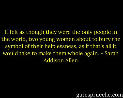 It felt as though they were the only people in the world, two young women about to bury the symbol of their helplessness, as if that's all it would take to make them whole again. - Sarah Addison Allen