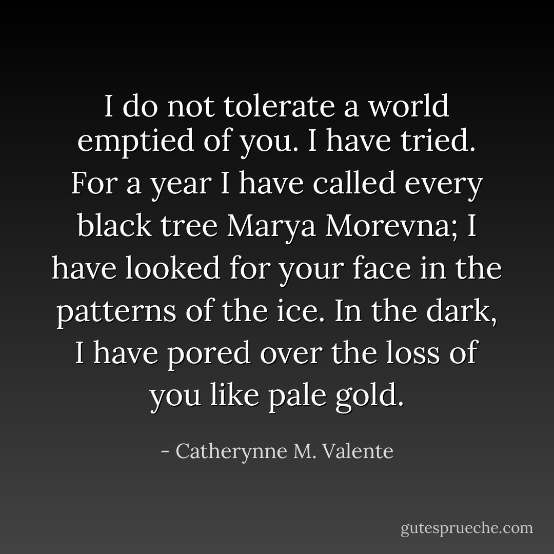 I do not tolerate a world emptied of you. I have tried. For a year I have called every black tree Marya Morevna; I have looked for your face in the patterns of the ice. In the dark, I have pored over the loss of you like pale gold. - Catherynne M. Valente