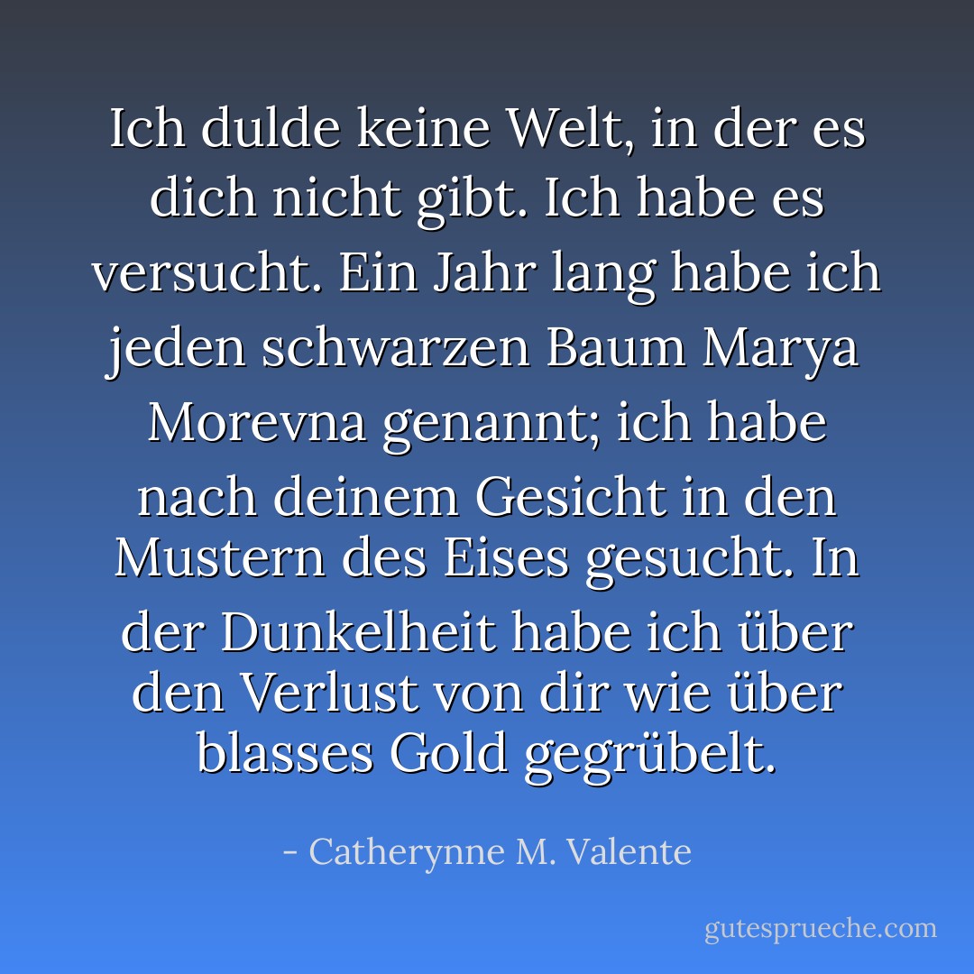 Ich dulde keine Welt, in der es dich nicht gibt. Ich habe es versucht. Ein Jahr lang habe ich jeden schwarzen Baum Marya Morevna genannt; ich habe nach deinem Gesicht in den Mustern des Eises gesucht. In der Dunkelheit habe ich über den Verlust von dir wie über blasses Gold gegrübelt. - Catherynne M. Valente<