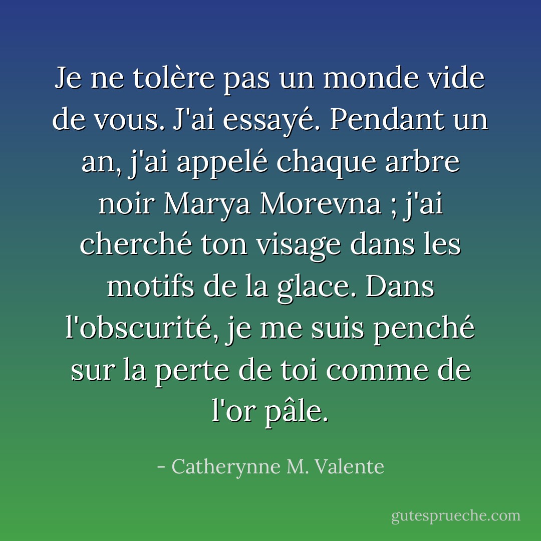 Je ne tolère pas un monde vide de vous. J'ai essayé. Pendant un an, j'ai appelé chaque arbre noir Marya Morevna ; j'ai cherché ton visage dans les motifs de la glace. Dans l'obscurité, je me suis penché sur la perte de toi comme de l'or pâle. - Catherynne M. Valente