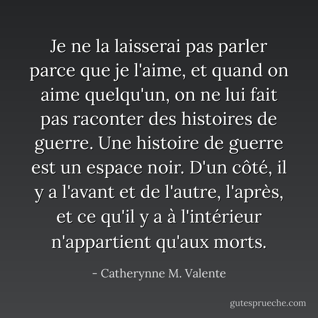Je ne la laisserai pas parler parce que je l'aime, et quand on aime quelqu'un, on ne lui fait pas raconter des histoires de guerre. Une histoire de guerre est un espace noir. D'un côté, il y a l'avant et de l'autre, l'après, et ce qu'il y a à l'intérieur n'appartient qu'aux morts. - Catherynne M. Valente