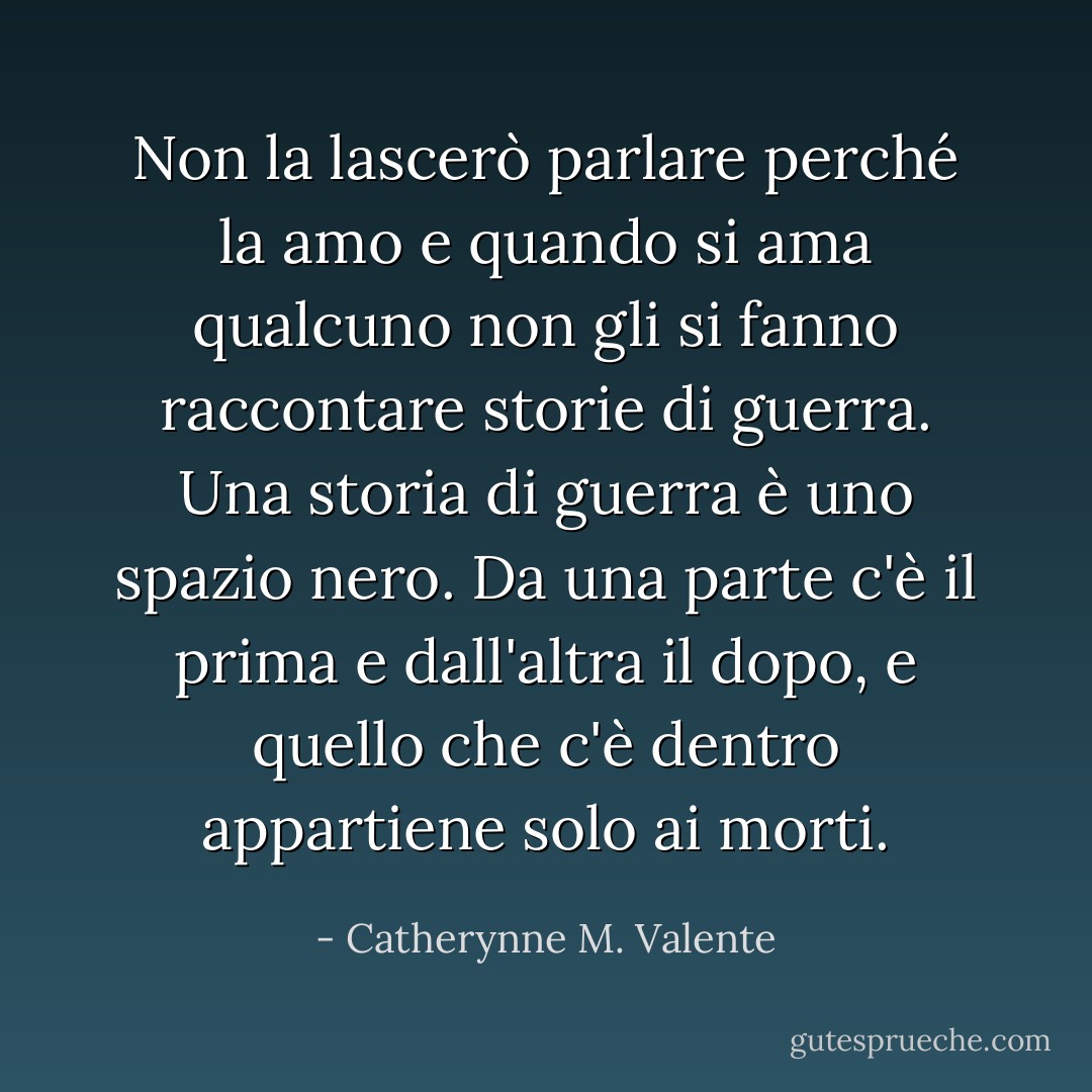 Non la lascerò parlare perché la amo e quando si ama qualcuno non gli si fanno raccontare storie di guerra. Una storia di guerra è uno spazio nero. Da una parte c'è il prima e dall'altra il dopo, e quello che c'è dentro appartiene solo ai morti. - Catherynne M. Valente