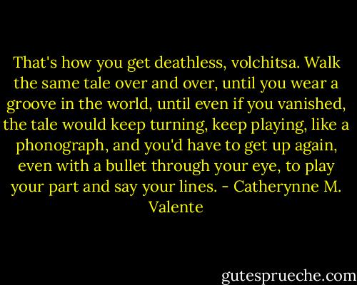 That's how you get deathless, volchitsa. Walk the same tale over and over, until you wear a groove in the world, until even if you vanished, the tale would keep turning, keep playing, like a phonograph, and you'd have to get up again, even with a bullet through your eye, to play your part and say your lines. - Catherynne M. Valente