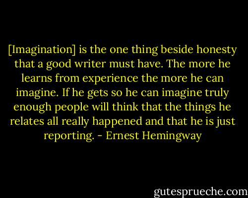 [Imagination] is the one thing beside honesty that a good writer must have. The more he learns from experience the more he can imagine. If he gets so he can imagine truly enough people will think that the things he relates all really happened and that he is just reporting. - Ernest Hemingway