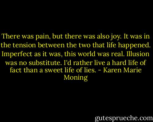 There was pain, but there was also joy. It was in the tension between the two that life happened. Imperfect as it was, this world was real. Illusion was no substitute. I'd rather live a hard life of fact than a sweet life of lies. - Karen Marie Moning