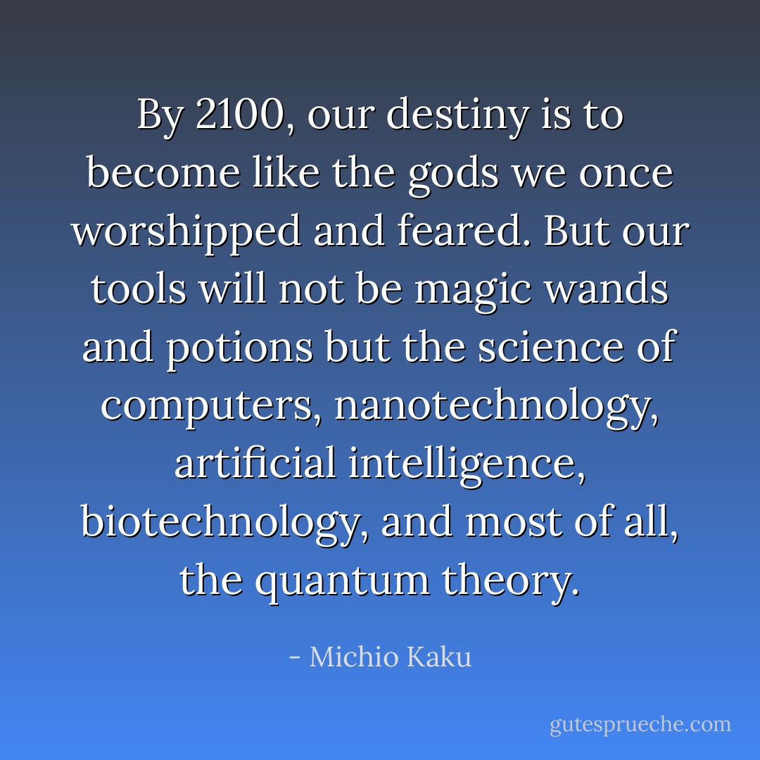 ‎By 2100, our destiny is to become like the gods we once worshipped and feared. But our tools will not be magic wands and potions but the science of computers, nanotechnology, artificial intelligence, biotechnology, and most of all, the quantum theory. - Michio Kaku