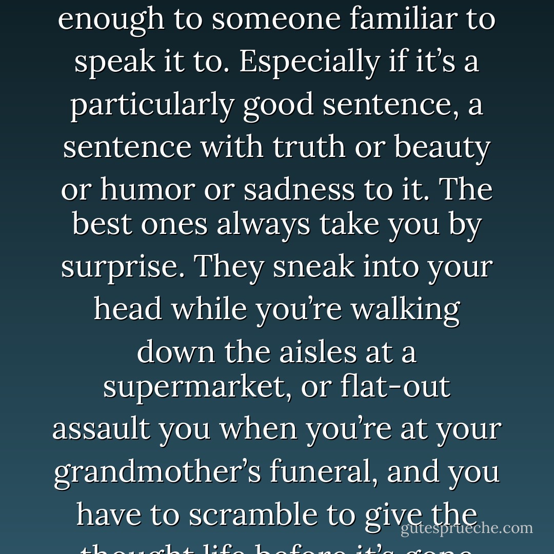 Panic strikes me when I think about a sentence that isn’t given the chance to live because I don’t have a pen in my hand or am not sitting near enough to someone familiar to speak it to. Especially if it’s a particularly good sentence, a sentence with truth or beauty or humor or sadness to it. The best ones always take you by surprise. They sneak into your head while you’re walking down the aisles at a supermarket, or flat-out assault you when you’re at your grandmother’s funeral, and you have to scramble to give the thought life before it’s gone forever. Cocktail napkins, palms, text messages sent to yourself. - Adi Alsaid