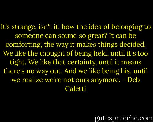 It's strange, isn't it, how the idea of belonging to someone can sound so great? It can be comforting, the way it makes things decided. We like the thought of being held, until it's too tight. We like that certainty, until it means there's no way out. And we like being his, until we realize we're not ours anymore. - Deb Caletti