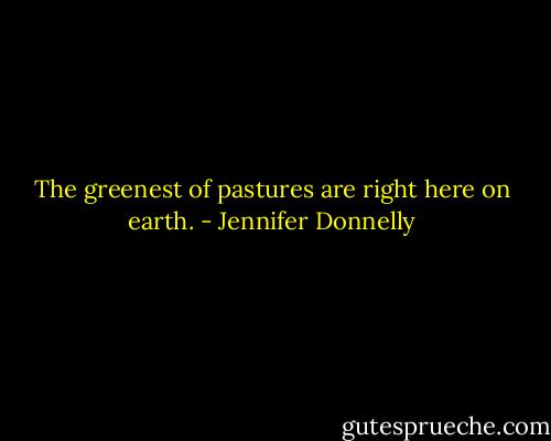 The greenest of pastures are right here on earth. - Jennifer Donnelly