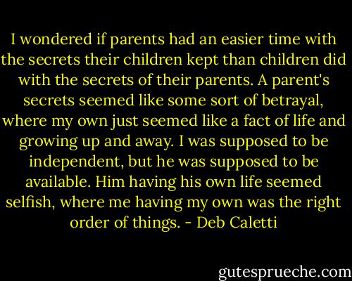 I wondered if parents had an easier time with the secrets their children kept than children did with the secrets of their parents. A parent's secrets seemed like some sort of betrayal, where my own just seemed like a fact of life and growing up and away. I was supposed to be independent, but he was supposed to be available. Him having his own life seemed selfish, where me having my own was the right order of things. - Deb Caletti