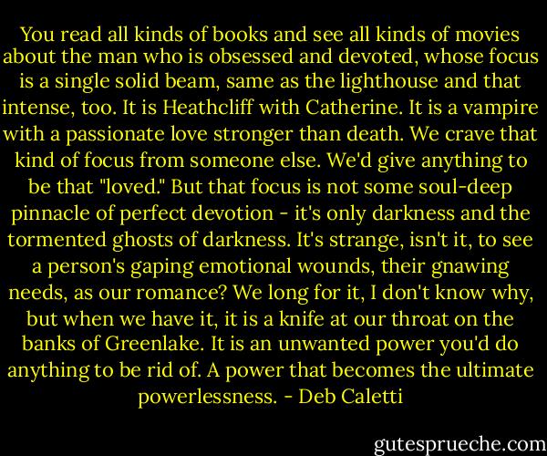 You read all kinds of books and see all kinds of movies about the man who is obsessed and devoted, whose focus is a single solid beam, same as the lighthouse and that intense, too. It is Heathcliff with Catherine. It is a vampire with a passionate love stronger than death. We crave that kind of focus from someone else. We'd give anything to be that "loved." But that focus is not some soul-deep pinnacle of perfect devotion - it's only darkness and the tormented ghosts of darkness. It's strange, isn't it, to see a person's gaping emotional wounds, their gnawing needs, as our romance? We long for it, I don't know why, but when we have it, it is a knife at our throat on the banks of Greenlake. It is an unwanted power you'd do anything to be rid of. A power that becomes the ultimate powerlessness. - Deb Caletti