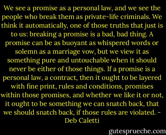 We see a promise as a personal law, and we see the people who break them as private-life criminals. We think it automatically, one of those truths that just is to us: breaking a promise is a bad, bad thing. A promise can be as buoyant as whispered words or solemn as a marriage vow, but we view it as something pure and untouchable when it should never be either of those things. If a promise is a personal law, a contract, then it ought to be layered with fine print, rules and conditions, promises within those promises, and whether we like it or not, it ought to be something we can snatch back, that we should snatch back, if those rules are violated. - Deb Caletti