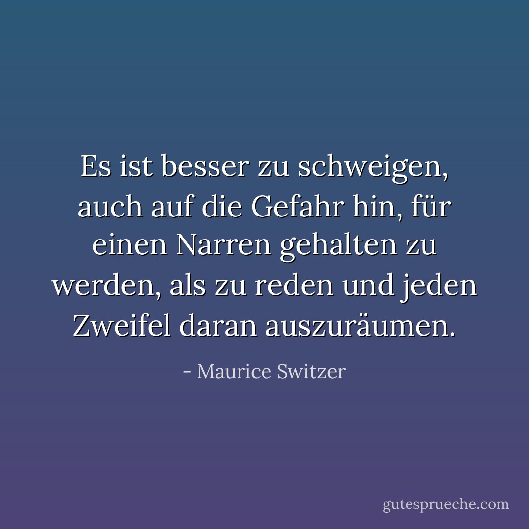 Es ist besser zu schweigen, auch auf die Gefahr hin, für einen Narren gehalten zu werden, als zu reden und jeden Zweifel daran auszuräumen. - Maurice Switzer<