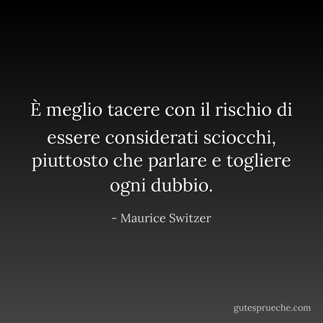 È meglio tacere con il rischio di essere considerati sciocchi, piuttosto che parlare e togliere ogni dubbio. - Maurice Switzer