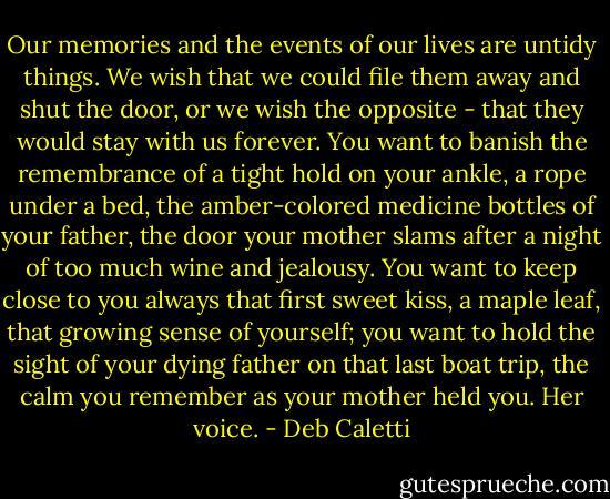 Our memories and the events of our lives are untidy things. We wish that we could file them away and shut the door, or we wish the opposite - that they would stay with us forever. You want to banish the remembrance of a tight hold on your ankle, a rope under a bed, the amber-colored medicine bottles of your father, the door your mother slams after a night of too much wine and jealousy. You want to keep close to you always that first sweet kiss, a maple leaf, that growing sense of yourself; you want to hold the sight of your dying father on that last boat trip, the calm you remember as your mother held you. Her voice. - Deb Caletti