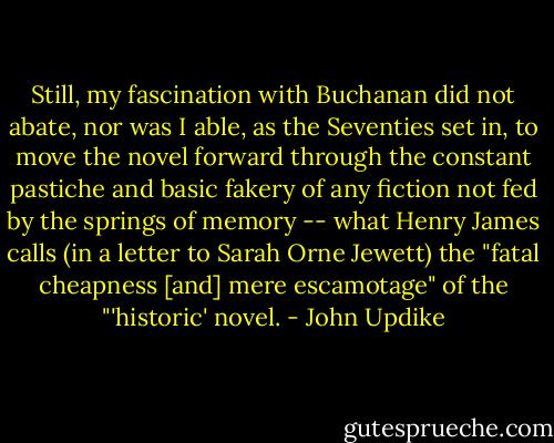 Still, my fascination with Buchanan did not abate, nor was I able, as the Seventies set in, to move the novel forward through the constant pastiche and basic fakery of any fiction not fed by the springs of memory -- what Henry James calls (in a letter to Sarah Orne Jewett) the "fatal cheapness [and] mere escamotage" of the "'historic' novel. - John Updike