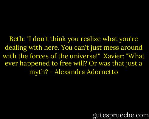 Beth: "I don't think you realize what you're dealing with here. You can't just mess around with the forces of the universe!"<br /><br />Xavier: "What ever happened to free will? Or was that just a myth? - Alexandra Adornetto