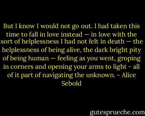 But I know I would not go out. I had taken this time to fall in love instead — in love with the sort of helplessness I had not felt in death — the helplessness of being alive, the dark bright pity of being human — feeling as you went, groping in corners and opening your arms to light - all of it part of navigating the unknown. - Alice Sebold