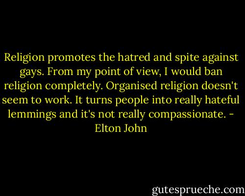 Religion promotes the hatred and spite against gays. From my point of view, I would ban religion completely. Organised religion doesn't seem to work. It turns people into really hateful lemmings and it's not really compassionate. - Elton John