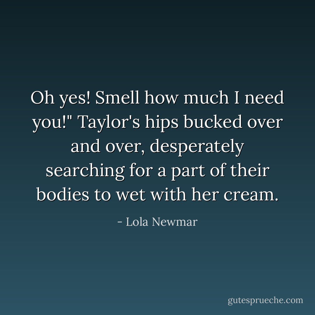 Oh yes! Smell how much I need you!" Taylor's hips bucked over and over, desperately searching for a part of their bodies to wet with her cream. - Lola Newmar