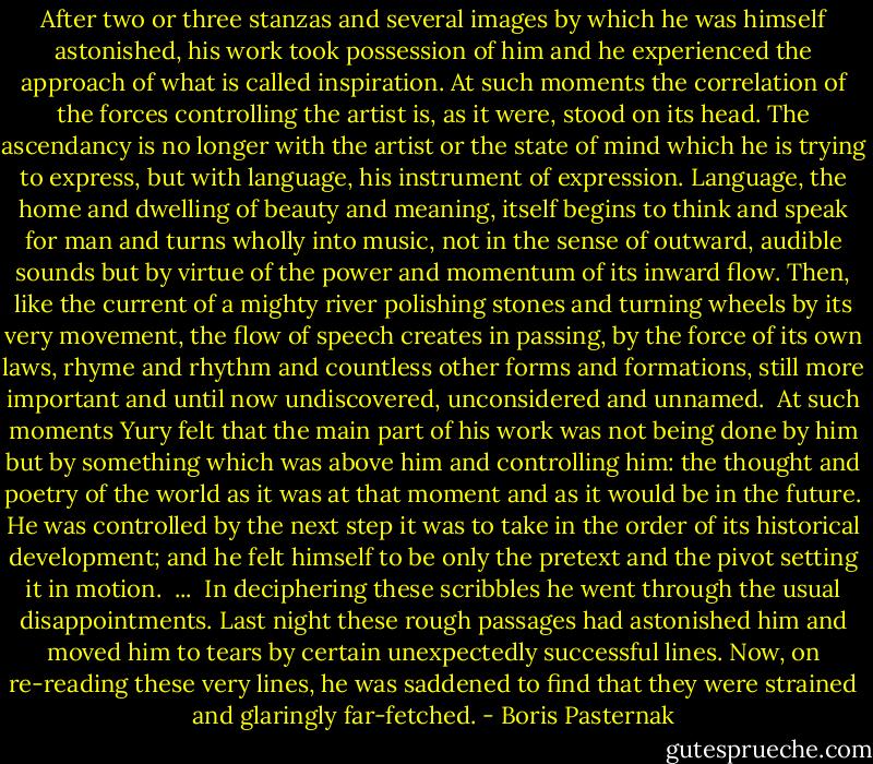 After two or three stanzas and several images by which he was himself astonished, his work took possession of him and he experienced the approach of what is called inspiration. At such moments the correlation of the forces controlling the artist is, as it were, stood on its head. The ascendancy is no longer with the artist or the state of mind which he is trying to express, but with language, his instrument of expression. Language, the home and dwelling of beauty and meaning, itself begins to think and speak for man and turns wholly into music, not in the sense of outward, audible sounds but by virtue of the power and momentum of its inward flow. Then, like the current of a mighty river polishing stones and turning wheels by its very movement, the flow of speech creates in passing, by the force of its own laws, rhyme and rhythm and countless other forms and formations, still more important and until now undiscovered, unconsidered and unnamed.<br /><br />At such moments Yury felt that the main part of his work was not being done by him but by something which was above him and controlling him: the thought and poetry of the world as it was at that moment and as it would be in the future. He was controlled by the next step it was to take in the order of its historical development; and he felt himself to be only the pretext and the pivot setting it in motion.<br /><br />...<br /><br />In deciphering these scribbles he went through the usual disappointments. Last night these rough passages had astonished him and moved him to tears by certain unexpectedly successful lines. Now, on re-reading these very lines, he was saddened to find that they were strained and glaringly far-fetched. - Boris Pasternak
