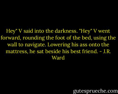 Hey" V said into the darkness.<br />"Hey"<br />V went forward, rounding the foot of the bed, using the wall to navigate. Lowering his ass onto the mattress, he sat beside his best friend. - J.R. Ward