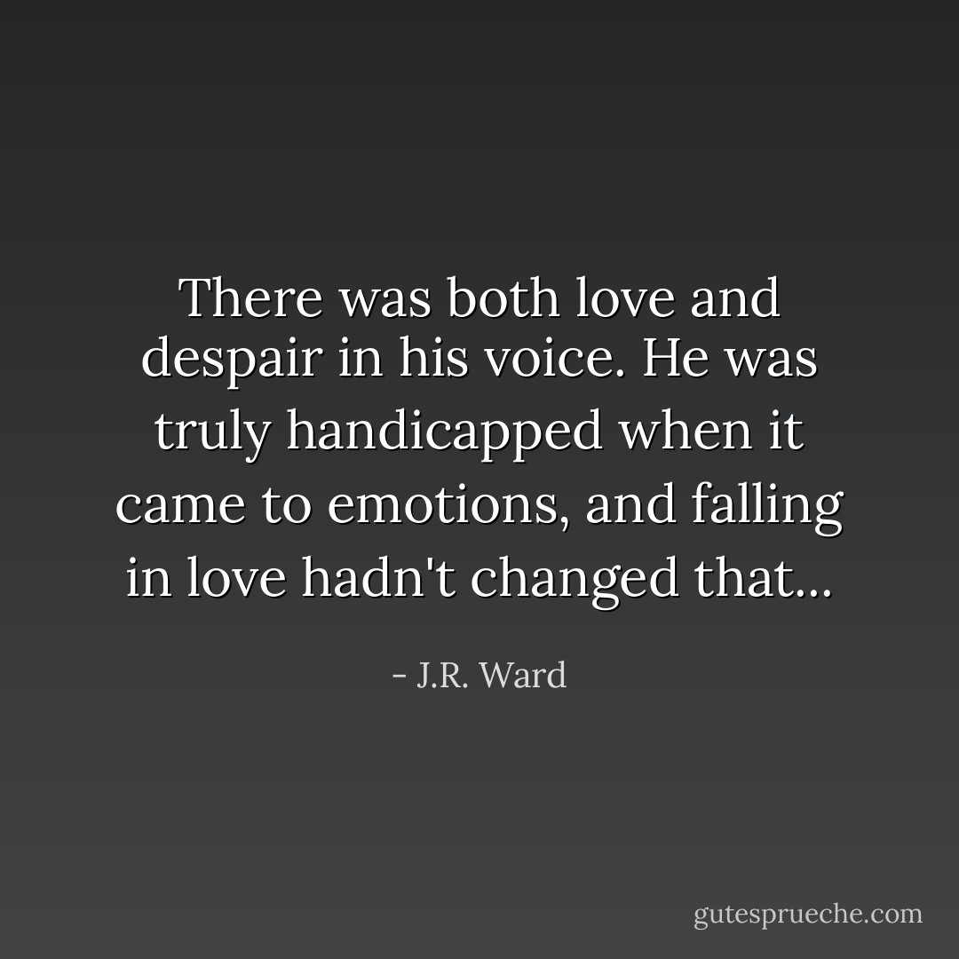 There was both love and despair in his voice.<br />He was truly handicapped when it came to emotions, and falling in love hadn't changed that... - J.R. Ward