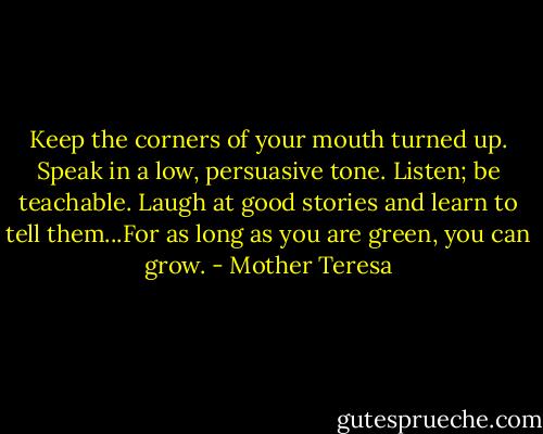 Keep the corners of your mouth turned up. Speak in a low, persuasive tone. Listen; be teachable. Laugh at good stories and learn to tell them...For as long as you are green, you can grow. - Mother Teresa
