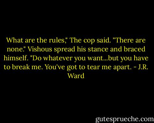 What are the rules," The cop said.<br />"There are none." Vishous spread his stance and braced himself.<br />"Do whatever you want...but you have to break me. You've got to tear me apart. - J.R. Ward