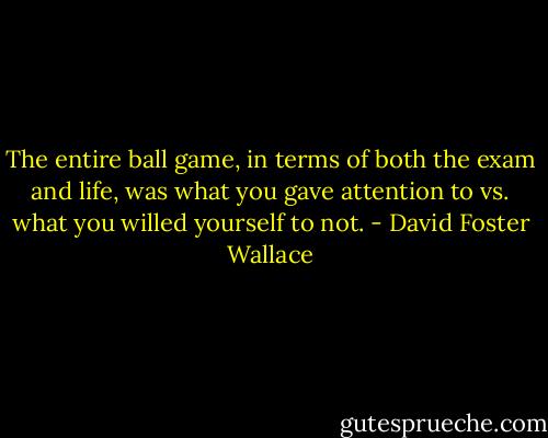 The entire ball game, in terms of both the exam and life, was what you gave attention to vs. what you willed yourself to not. - David Foster Wallace