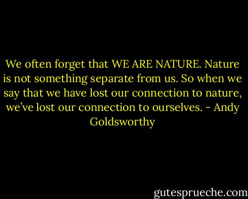 We often forget that WE ARE NATURE. Nature is not something separate from us. So when we say that we have lost our connection to nature, we’ve lost our connection to ourselves. - Andy Goldsworthy