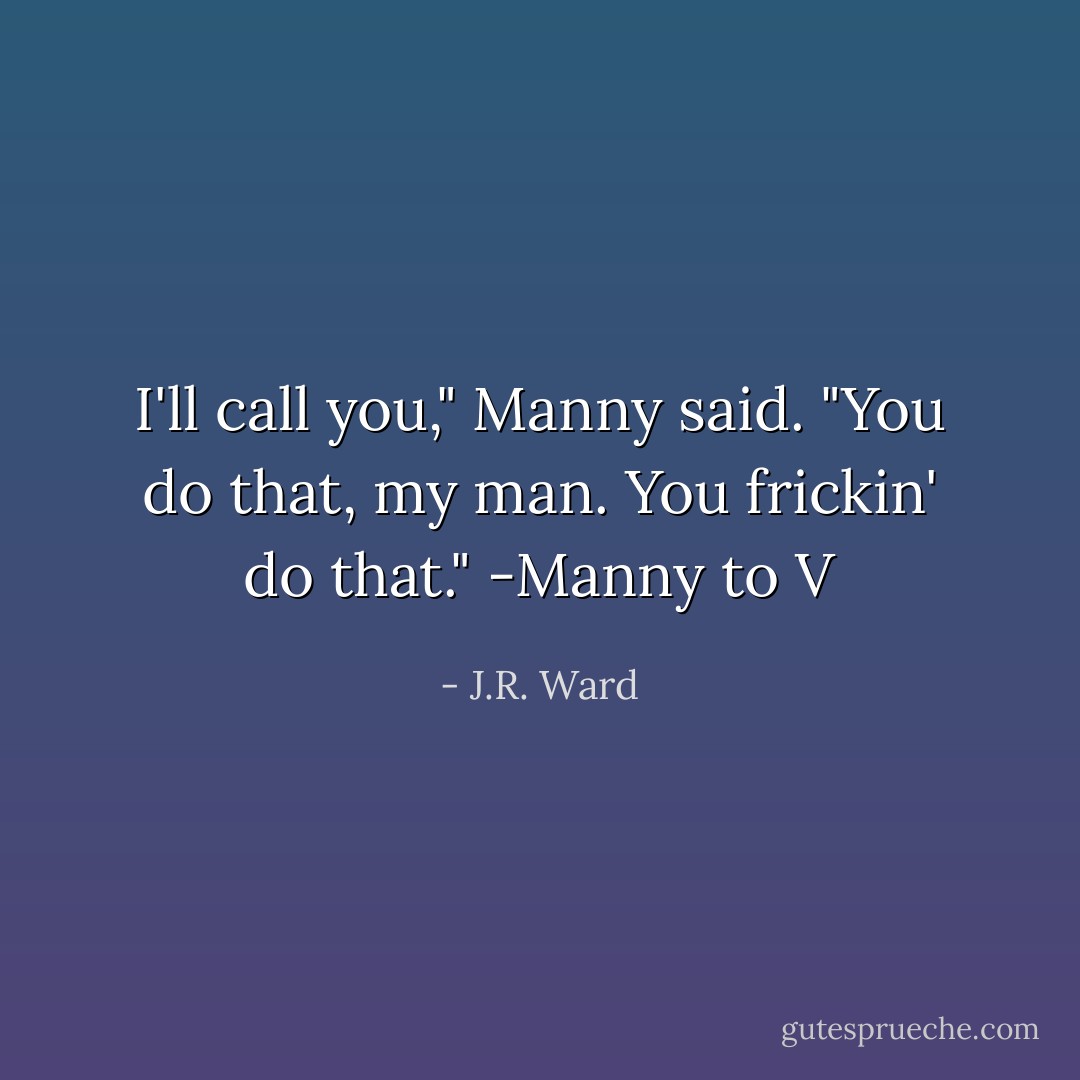 I'll call you," Manny said.<br />"You do that, my man. You frickin' do that."<br />-Manny to V - J.R. Ward