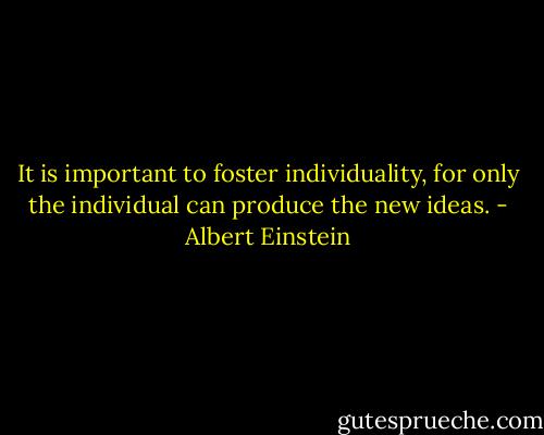 It is important to foster individuality, for only the individual can produce the new ideas. - Albert Einstein