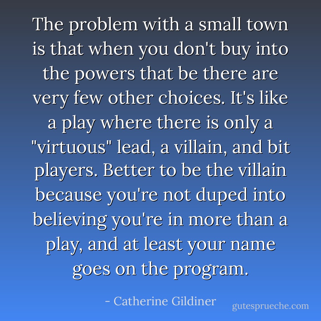 The problem with a small town is that when you don't buy into the powers that be there are very few other choices. It's like a play where there is only a "virtuous" lead, a villain, and bit players. Better to be the villain because you're not duped into believing you're in more than a play, and at least your name goes on the program. - Catherine Gildiner