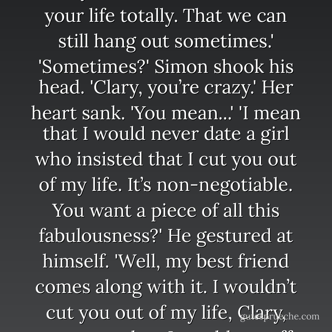 But just promise me something, okay? I know how girls get. I know how they hate their boyfriends having a best friend who’s a girl. Just promise me you won’t cut me out of your life totally. That we can still hang out sometimes.'<br />'Sometimes?' Simon shook his head. 'Clary, you’re crazy.'<br />Her heart sank. 'You mean...'<br />'I mean that I would never date a girl who insisted that I cut you out of my life. It’s non-negotiable. You want a piece of all this fabulousness?' He gestured at himself. 'Well, my best friend comes along with it. I wouldn’t cut you out of my life, Clary, any more than I would cut off my right hand and give it to someone as a Valentine’s Day gift.'<br />'Gross,' said Clary. 'Must you?'<br />He grinned. 'I must. - Cassandra Clare