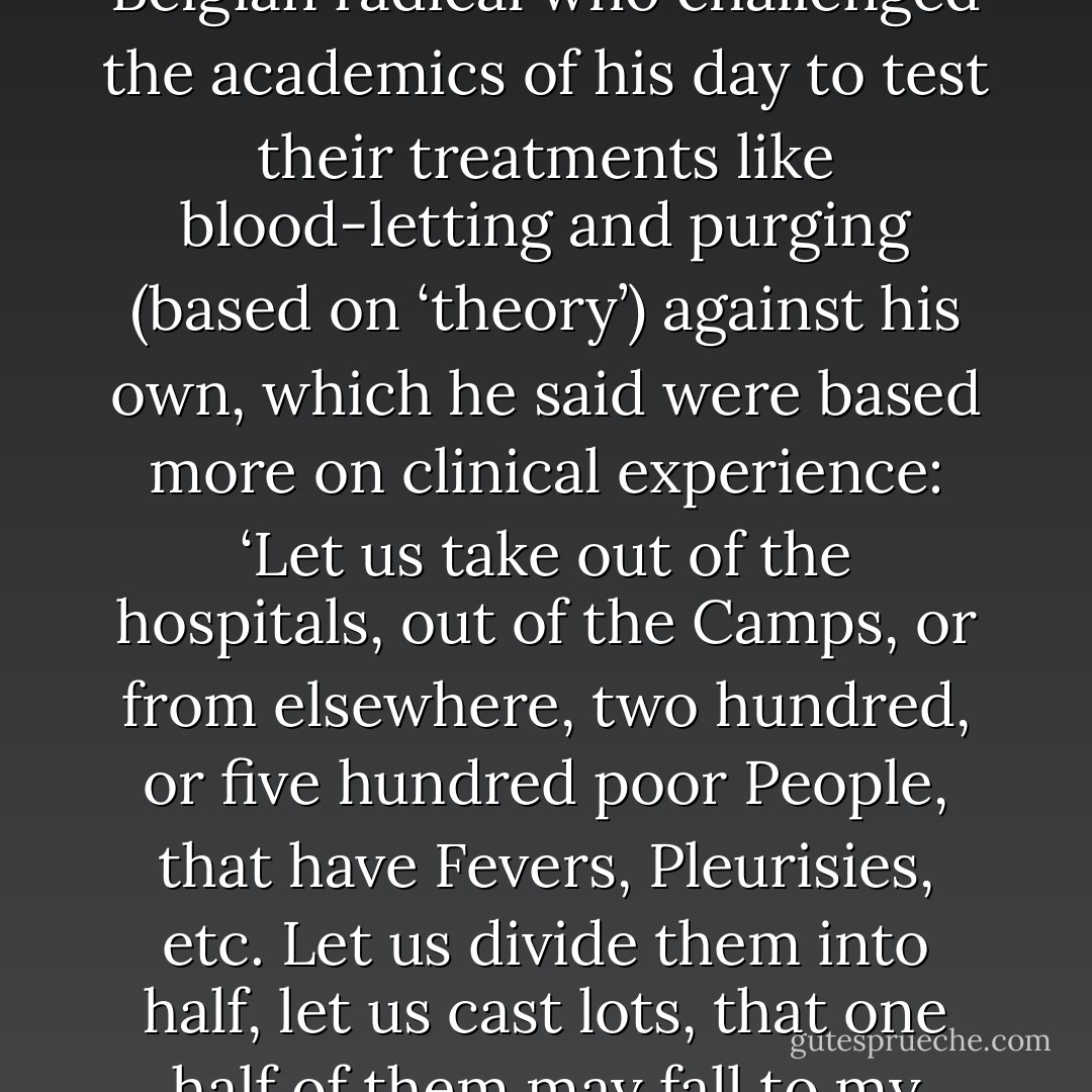 Randomisation is not a new idea. It was first proposed in the seventeenth century by John Baptista van Helmont, a Belgian radical who challenged the academics of his day to test their treatments like blood-letting and purging (based on ‘theory’) against his own, which he said were based more on clinical experience: ‘Let us take out of the hospitals, out of the Camps, or from elsewhere, two hundred, or five hundred poor People, that have Fevers, Pleurisies, etc. Let us divide them into half, let us cast lots, that one half of them may fall to my share, and the other to yours … We shall see how many funerals both of us shall have. - Ben Goldacre