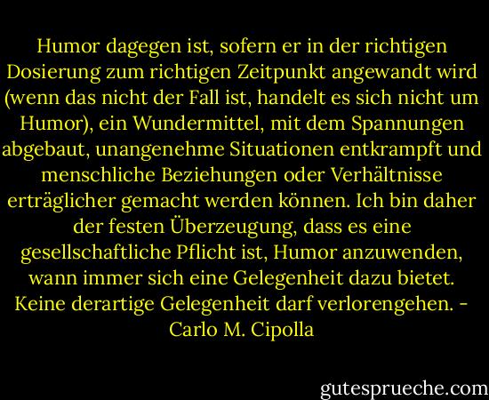 Humor dagegen ist, sofern er in der richtigen Dosierung zum richtigen Zeitpunkt angewandt wird (wenn das nicht der Fall ist, handelt es sich nicht um Humor), ein Wundermittel, mit dem Spannungen abgebaut, unangenehme Situationen entkrampft und menschliche Beziehungen oder Verhältnisse erträglicher gemacht werden können.<br />Ich bin daher der festen Überzeugung, dass es eine gesellschaftliche Pflicht ist, Humor anzuwenden, wann immer sich eine Gelegenheit dazu bietet. Keine derartige Gelegenheit darf verlorengehen. - Carlo M. Cipolla
