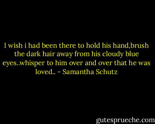 I wish i had been there to hold his hand,brush the dark hair away from his cloudy blue eyes..whisper to him over and over that he was loved.. - Samantha Schutz