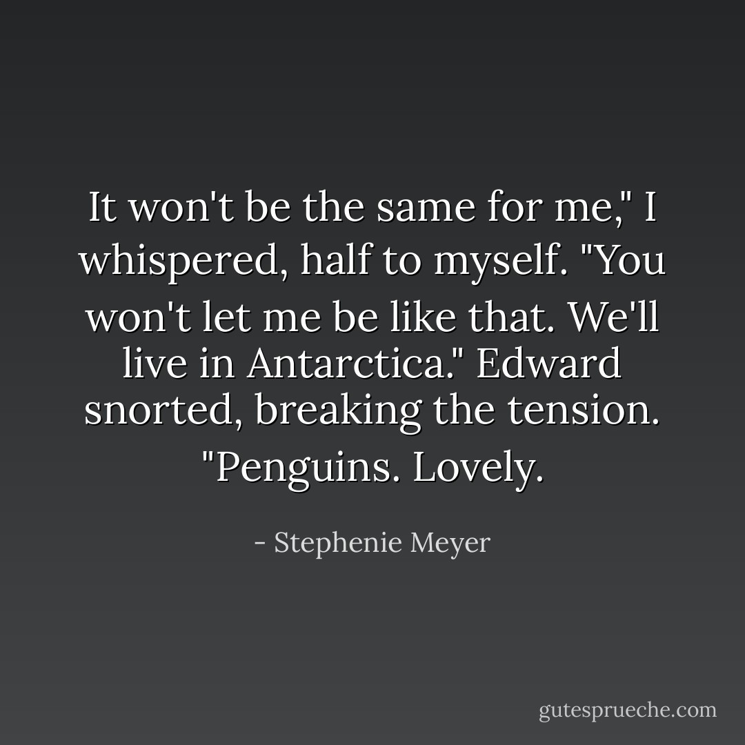 It won't be the same for me," I whispered, half to myself. "You won't let me be like that. We'll live in Antarctica."<br />Edward snorted, breaking the tension. "Penguins. Lovely. - Stephenie Meyer